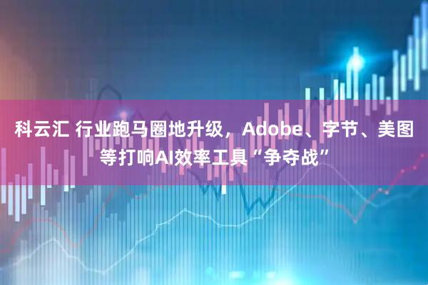 科云汇 行业跑马圈地升级，Adobe、字节、美图等打响AI效率工具“争夺战”