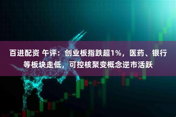 百进配资 午评：创业板指跌超1%，医药、银行等板块走低，可控核聚变概念逆市活跃