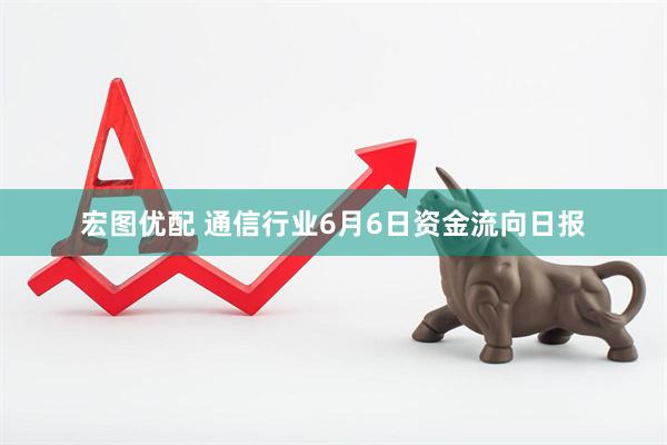 宏图优配 通信行业6月6日资金流向日报