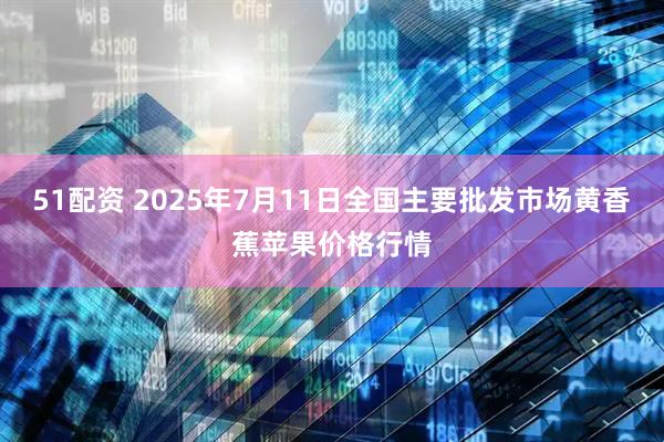 51配资 2025年7月11日全国主要批发市场黄香蕉苹果价格行情