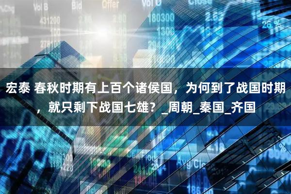 宏泰 春秋时期有上百个诸侯国，为何到了战国时期，就只剩下战国七雄？_周朝_秦国_齐国