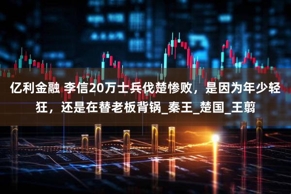 亿利金融 李信20万士兵伐楚惨败，是因为年少轻狂，还是在替老板背锅_秦王_楚国_王翦