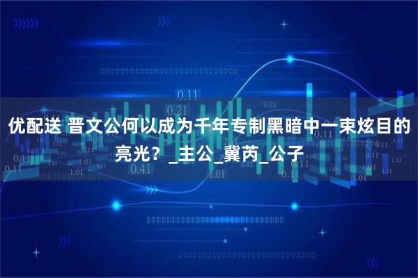 优配送 晋文公何以成为千年专制黑暗中一束炫目的亮光？_主公_冀芮_公子