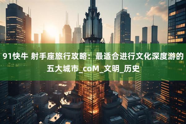 91快牛 射手座旅行攻略：最适合进行文化深度游的五大城市_coM_文明_历史