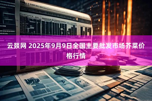 云燚网 2025年9月9日全国主要批发市场芥菜价格行情
