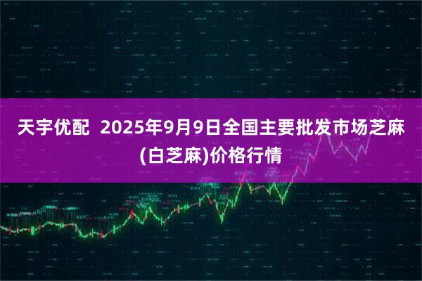 天宇优配  2025年9月9日全国主要批发市场芝麻(白芝麻)价格行情