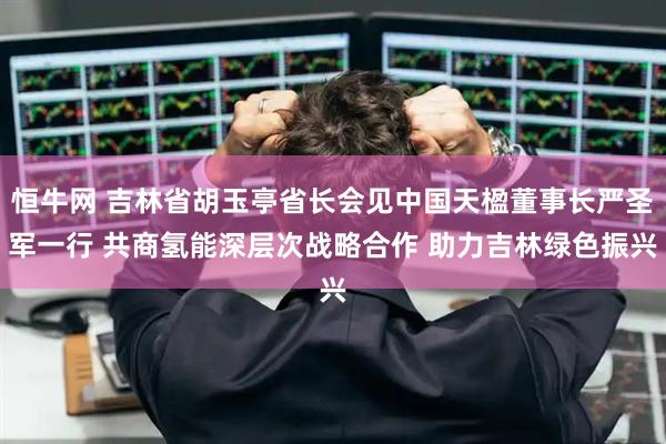 恒牛网 吉林省胡玉亭省长会见中国天楹董事长严圣军一行 共商氢能深层次战略合作 助力吉林绿色振兴