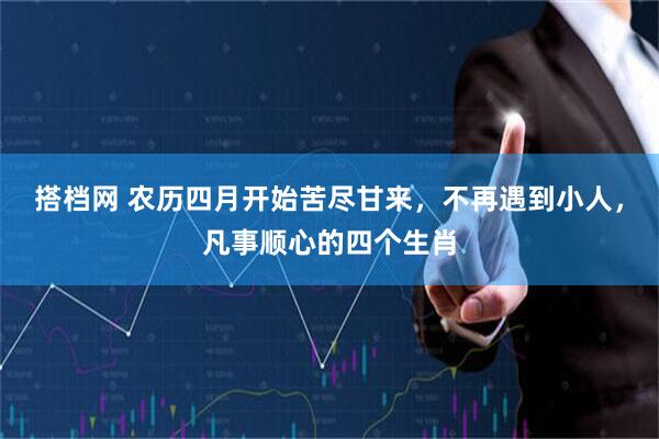 搭档网 农历四月开始苦尽甘来，不再遇到小人，凡事顺心的四个生肖