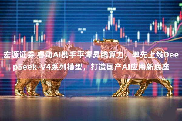 宏源证券 睿动AI携手平潭昇腾算力，率先上线DeepSeek-V4系列模型，打造国产AI应用新底座